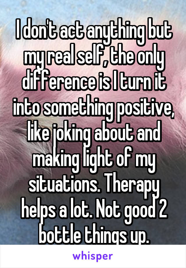 I don't act anything but my real self, the only difference is I turn it into something positive, like joking about and making light of my situations. Therapy helps a lot. Not good 2 bottle things up.