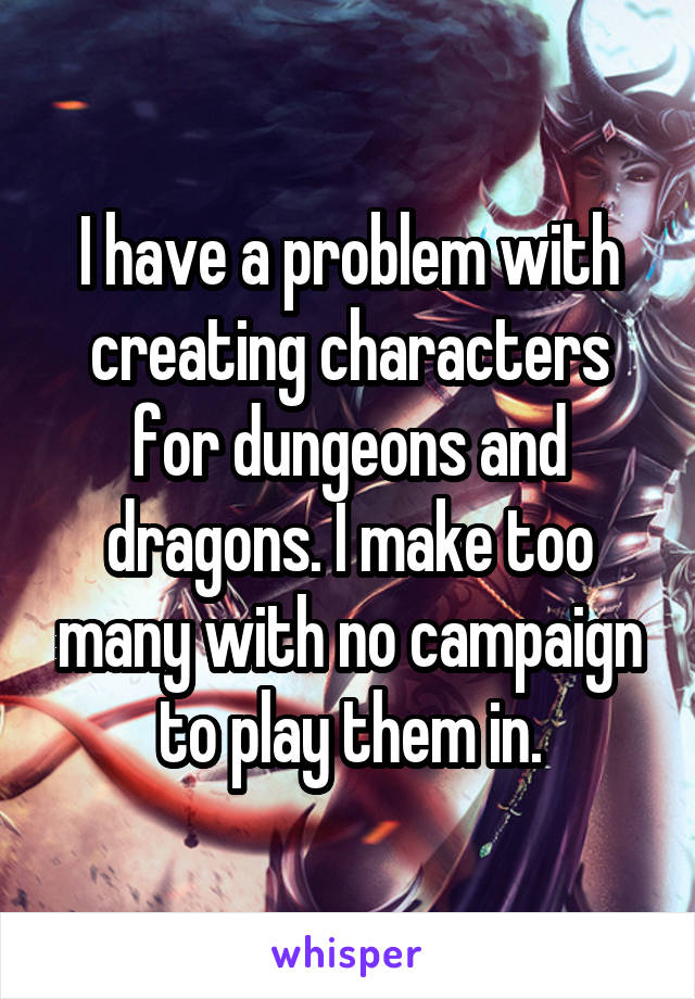 I have a problem with creating characters for dungeons and dragons. I make too many with no campaign to play them in.