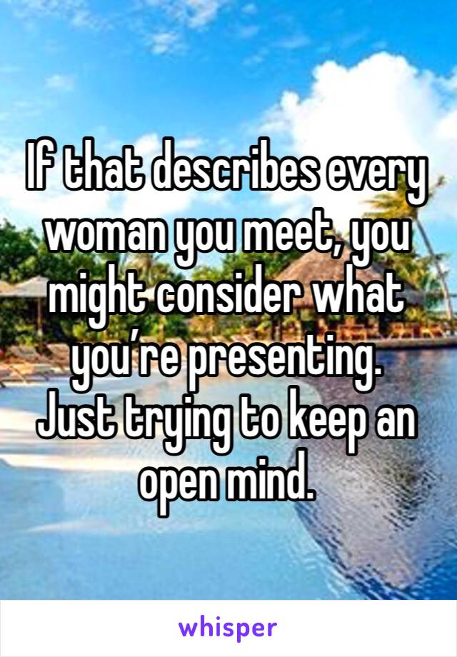 If that describes every woman you meet, you might consider what you’re presenting.
Just trying to keep an open mind.