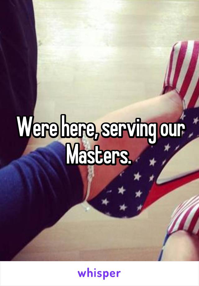 Were here, serving our Masters. 