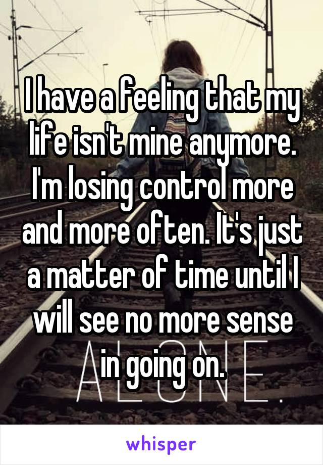 I have a feeling that my life isn't mine anymore. I'm losing control more and more often. It's just a matter of time until I will see no more sense in going on.