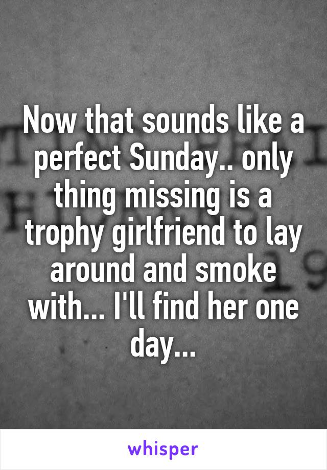 Now that sounds like a perfect Sunday.. only thing missing is a trophy girlfriend to lay around and smoke with... I'll find her one day...