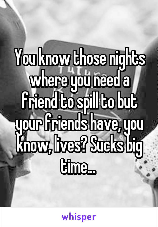 You know those nights where you need a friend to spill to but your friends have, you know, lives? Sucks big time... 