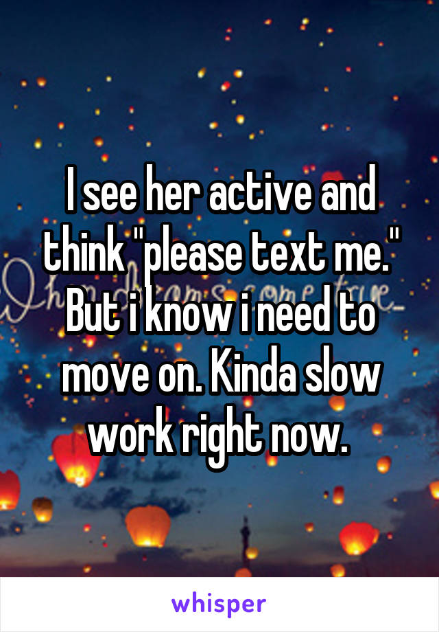 I see her active and think "please text me." But i know i need to move on. Kinda slow work right now. 