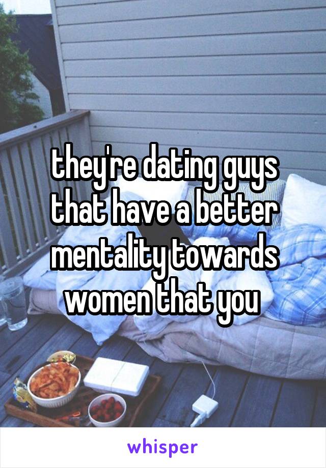 they're dating guys that have a better mentality towards women that you 