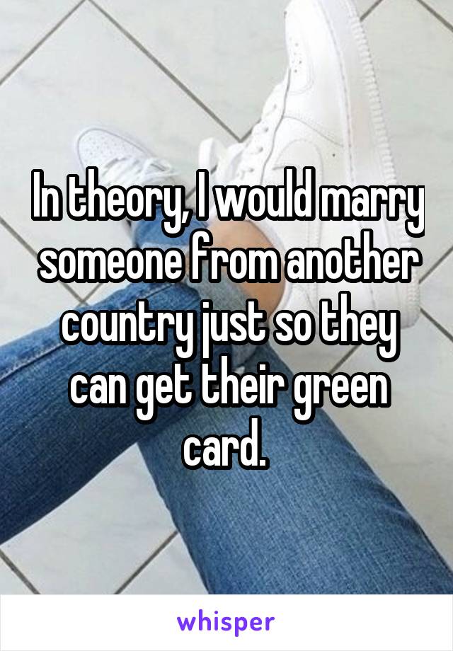 In theory, I would marry someone from another country just so they can get their green card. 