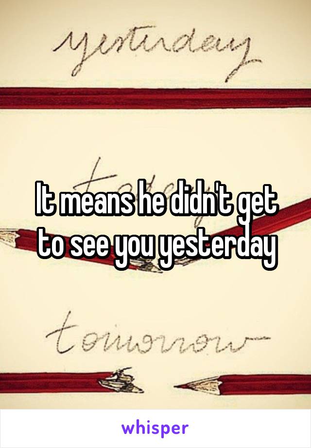 It means he didn't get to see you yesterday