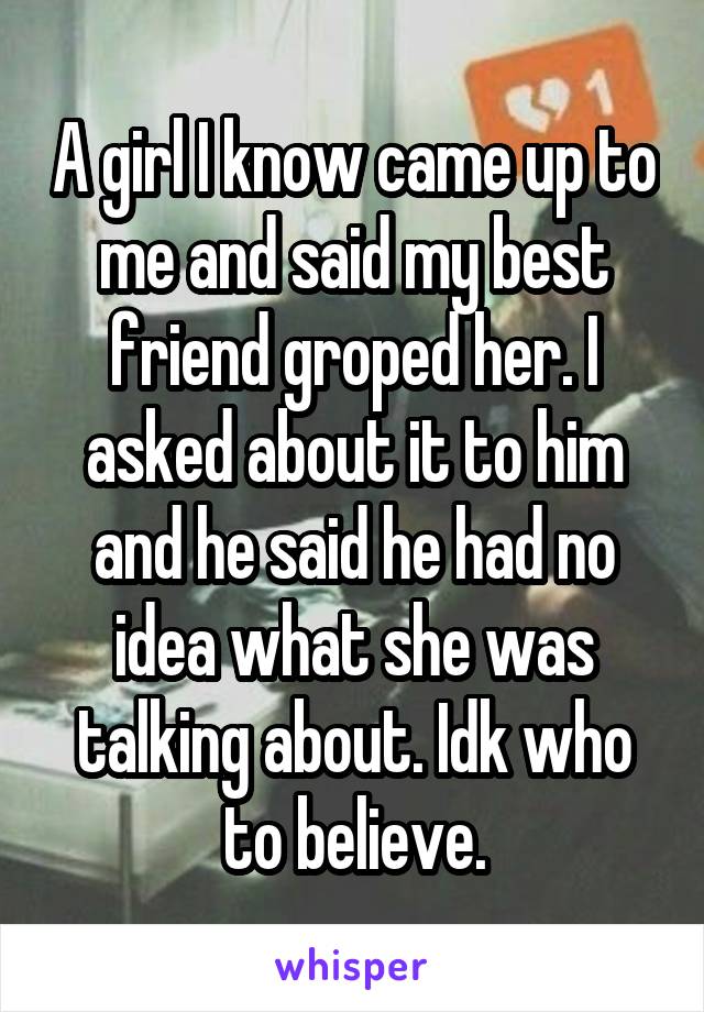 A girl I know came up to me and said my best friend groped her. I asked about it to him and he said he had no idea what she was talking about. Idk who to believe.