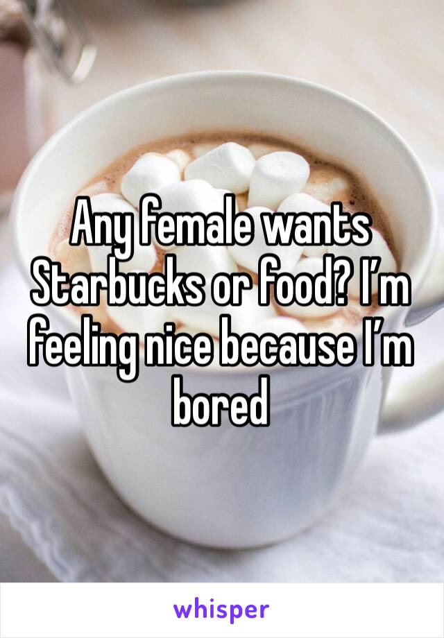 Any female wants Starbucks or food? I’m feeling nice because I’m bored 