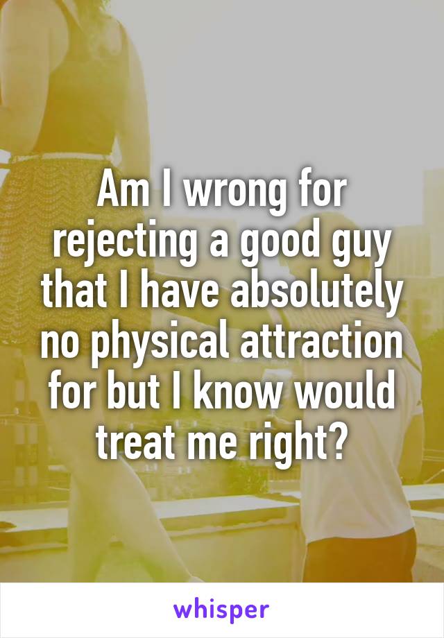 Am I wrong for rejecting a good guy that I have absolutely no physical attraction for but I know would treat me right?