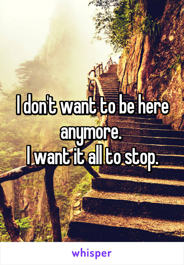 I don't want to be here anymore. 
I want it all to stop.