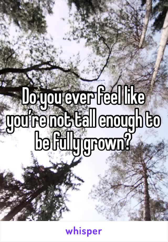 Do you ever feel like you’re not tall enough to be fully grown?