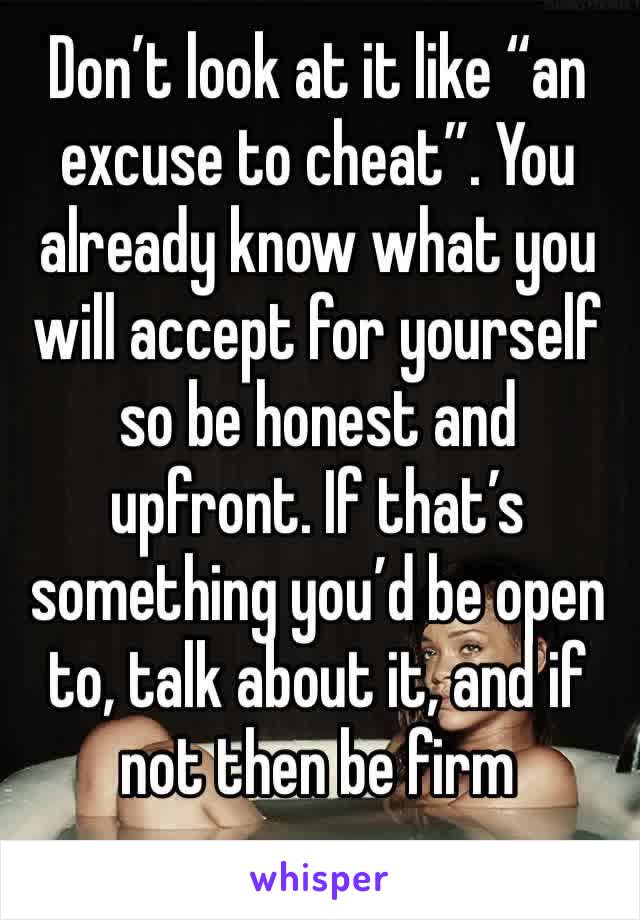 Don’t look at it like “an excuse to cheat”. You already know what you will accept for yourself so be honest and upfront. If that’s something you’d be open to, talk about it, and if not then be firm 