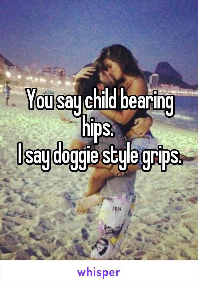 You say child bearing hips. 
I say doggie style grips. 