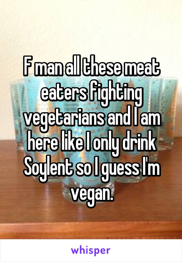 F man all these meat eaters fighting vegetarians and I am here like I only drink Soylent so I guess I'm vegan.