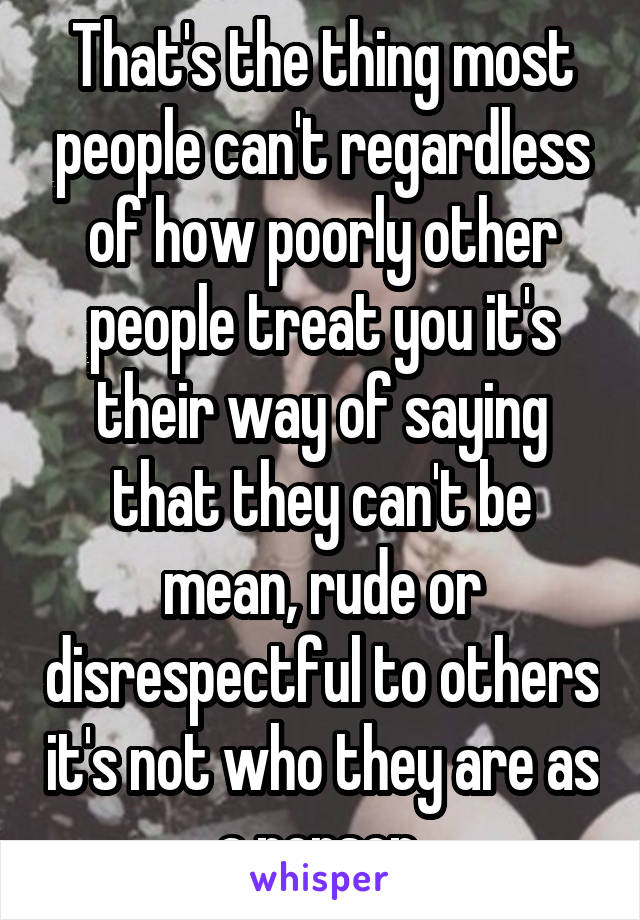 That's the thing most people can't regardless of how poorly other people treat you it's their way of saying that they can't be mean, rude or disrespectful to others it's not who they are as a person 