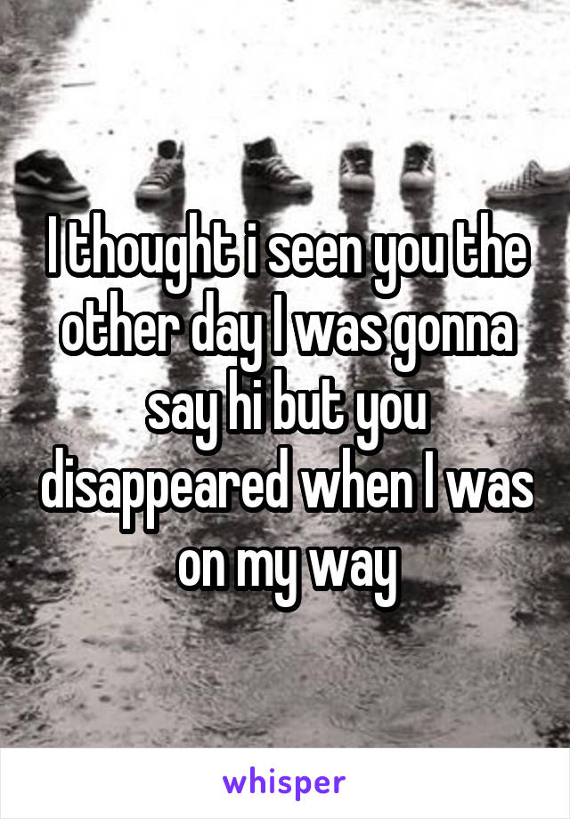 I thought i seen you the other day I was gonna say hi but you disappeared when I was on my way