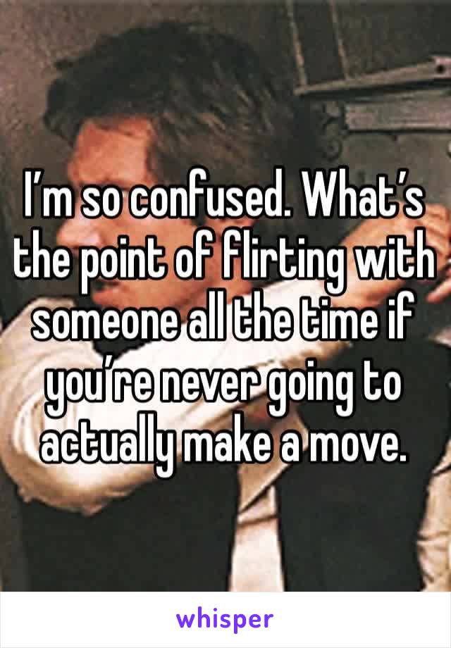 I’m so confused. What’s the point of flirting with someone all the time if you’re never going to actually make a move.