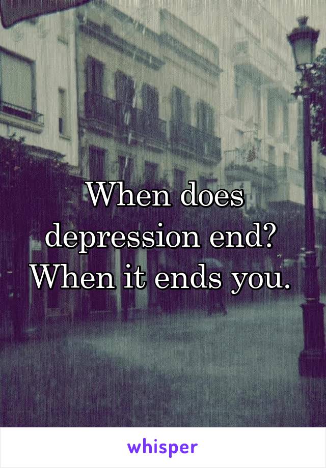 When does depression end? 
When it ends you. 