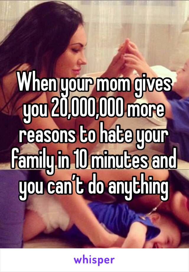 When your mom gives you 20,000,000 more reasons to hate your family in 10 minutes and you can’t do anything