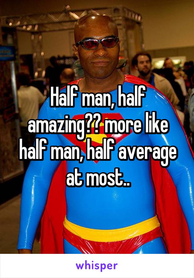 Half man, half amazing?? more like half man, half average at most..