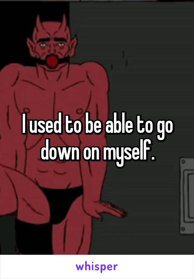 I used to be able to go down on myself.