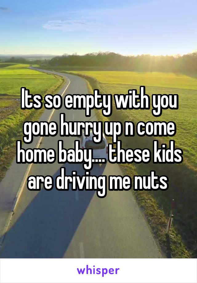 Its so empty with you gone hurry up n come home baby.... these kids are driving me nuts 