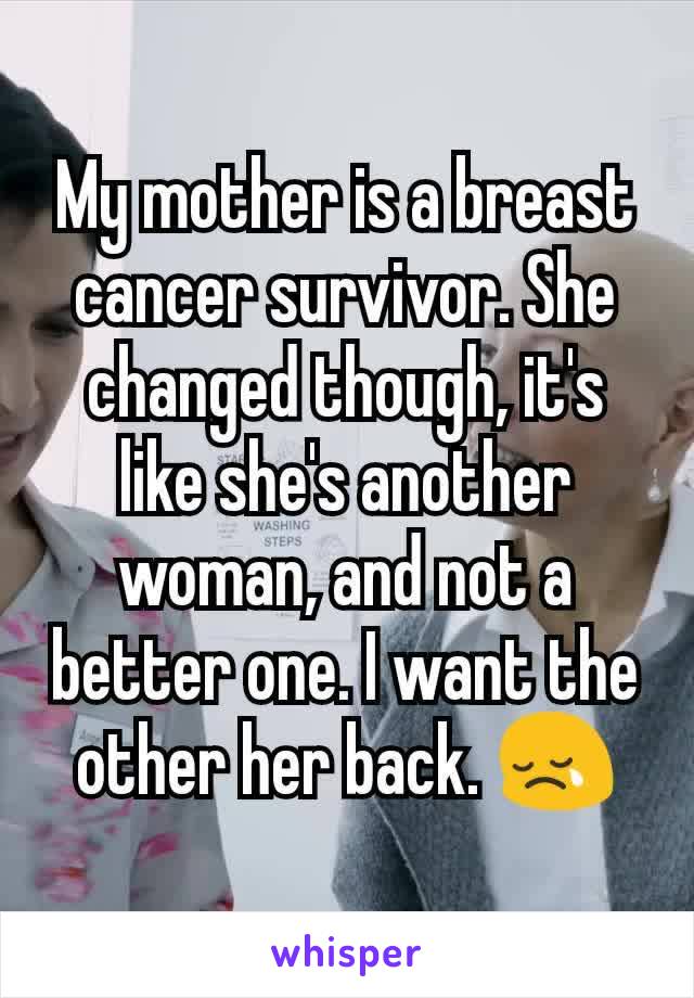 My mother is a breast cancer survivor. She changed though, it's like she's another woman, and not a better one. I want the other her back. 😢