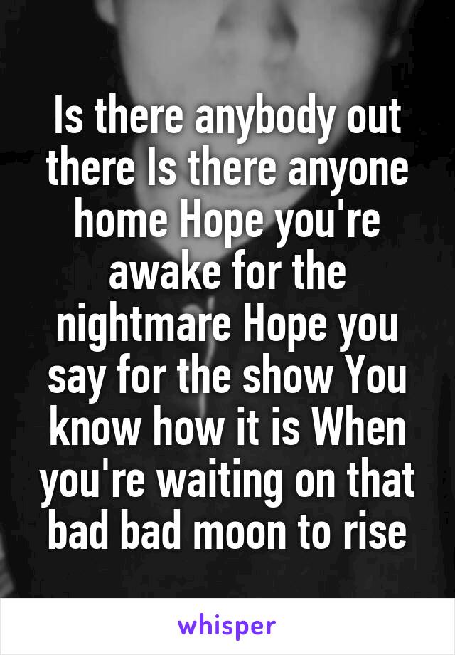 Is there anybody out there Is there anyone home Hope you're awake for the nightmare Hope you say for the show You know how it is When you're waiting on that bad bad moon to rise