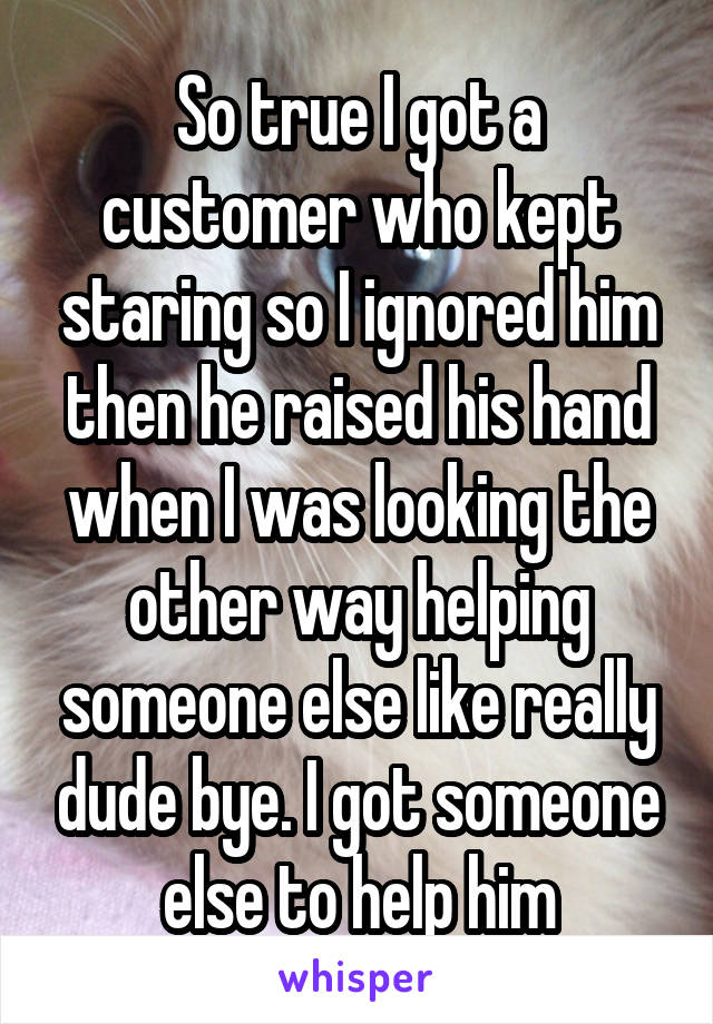 So true I got a customer who kept staring so I ignored him then he raised his hand when I was looking the other way helping someone else like really dude bye. I got someone else to help him