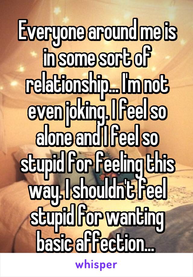 Everyone around me is in some sort of relationship... I'm not even joking. I feel so alone and I feel so stupid for feeling this way. I shouldn't feel stupid for wanting basic affection... 