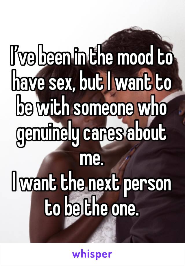 I’ve been in the mood to have sex, but I want to be with someone who genuinely cares about me. 
I want the next person to be the one. 