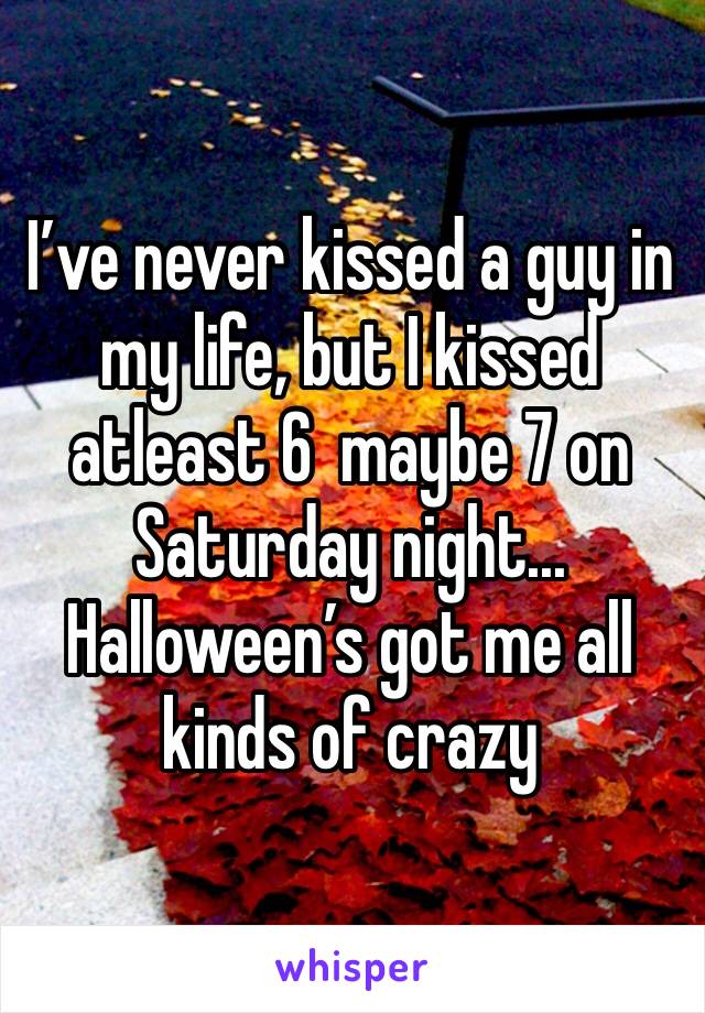 I’ve never kissed a guy in my life, but I kissed atleast 6  maybe 7 on Saturday night... Halloween’s got me all kinds of crazy 