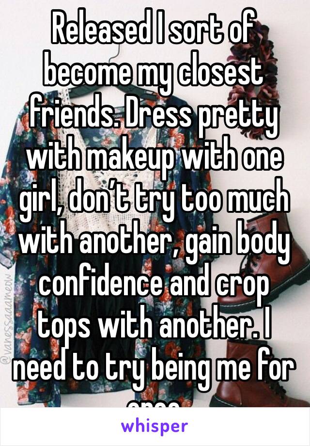 Released I sort of become my closest friends. Dress pretty with makeup with one girl, don’t try too much with another, gain body confidence and crop tops with another. I need to try being me for once