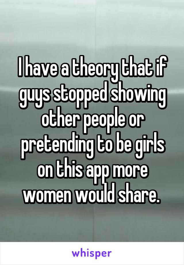 I have a theory that if guys stopped showing other people or pretending to be girls on this app more women would share. 