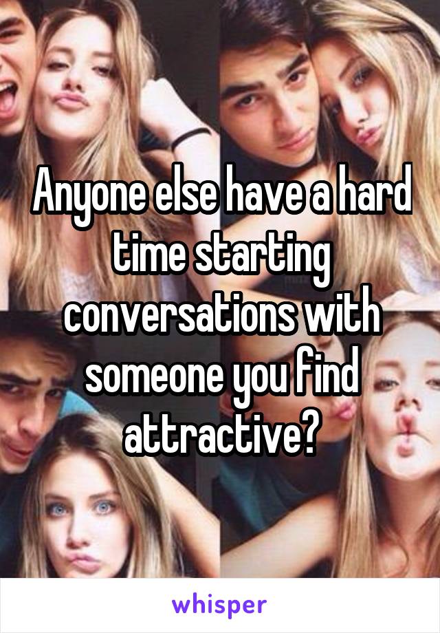 Anyone else have a hard time starting conversations with someone you find attractive?