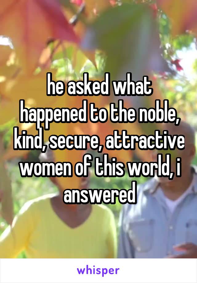 he asked what happened to the noble, kind, secure, attractive women of this world, i answered