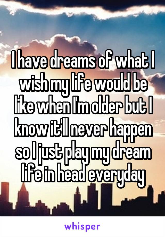 I have dreams of what I wish my life would be like when I'm older but I know it'll never happen so I just play my dream life in head everyday