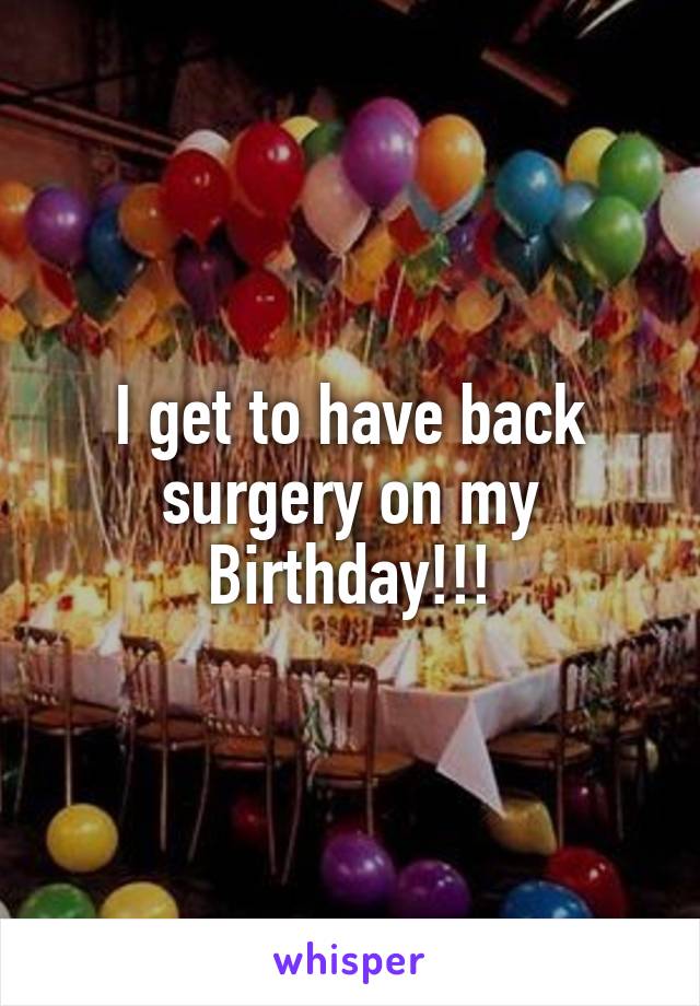 I get to have back surgery on my Birthday!!!