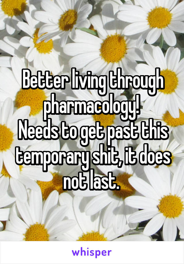 Better living through pharmacology! 
Needs to get past this temporary shit, it does not last. 