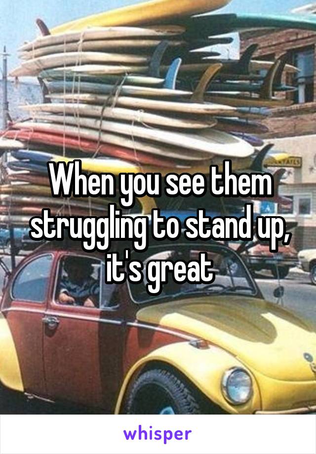 When you see them struggling to stand up, it's great