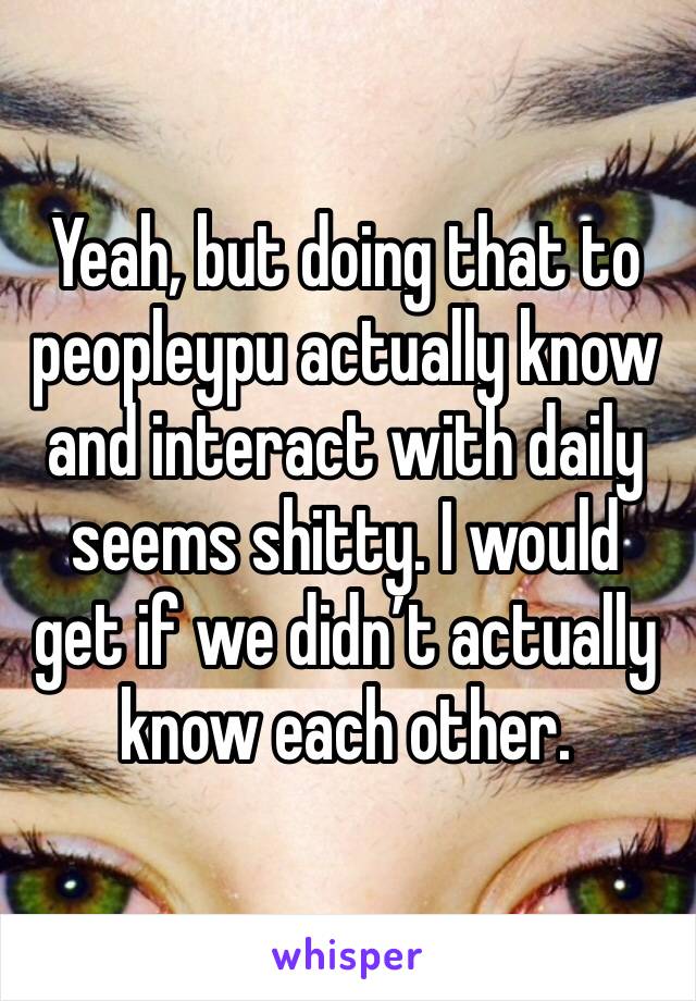 Yeah, but doing that to peopleypu actually know and interact with daily seems shitty. I would get if we didn’t actually know each other.