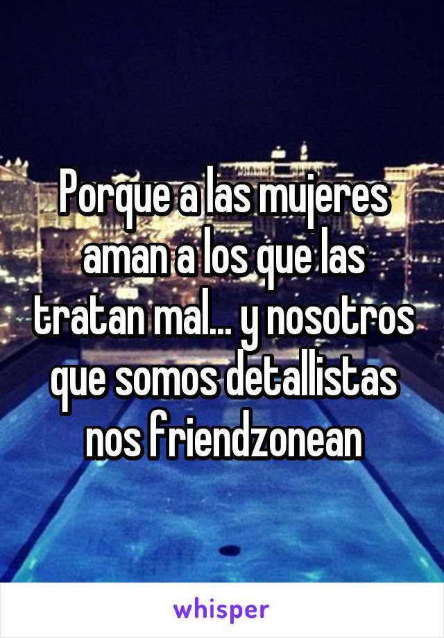 Porque a las mujeres aman a los que las tratan mal... y nosotros que somos detallistas nos friendzonean