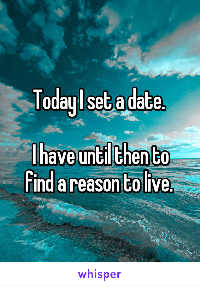 Today I set a date. 

I have until then to find a reason to live. 