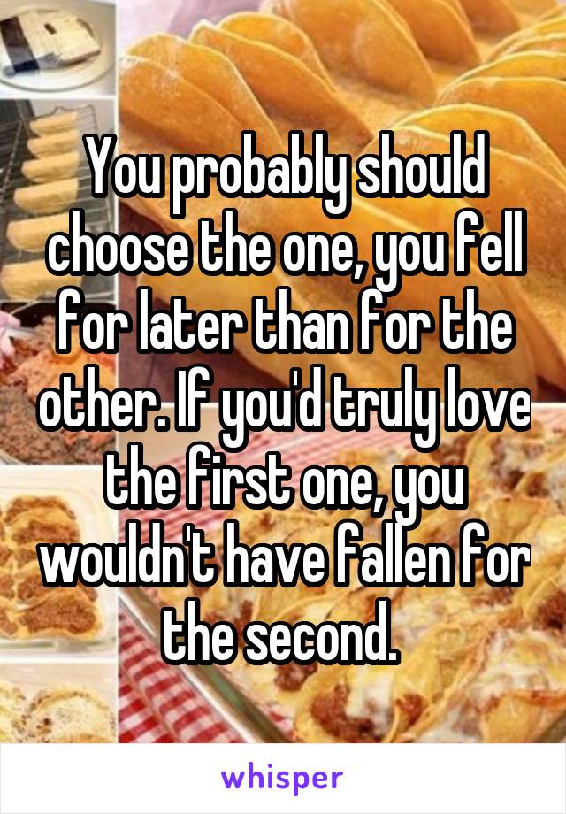 You probably should choose the one, you fell for later than for the other. If you'd truly love the first one, you wouldn't have fallen for the second. 