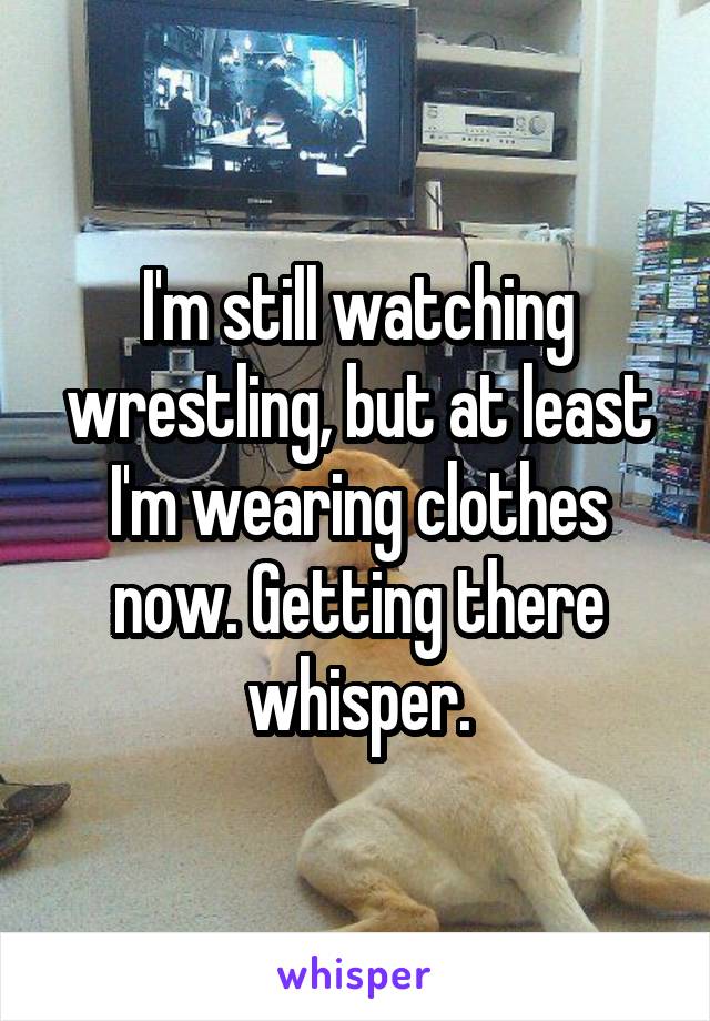 I'm still watching wrestling, but at least I'm wearing clothes now. Getting there whisper.