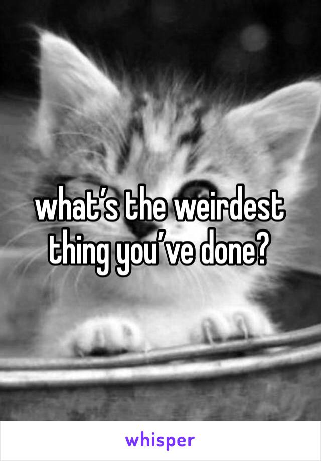 what’s the weirdest thing you’ve done? 