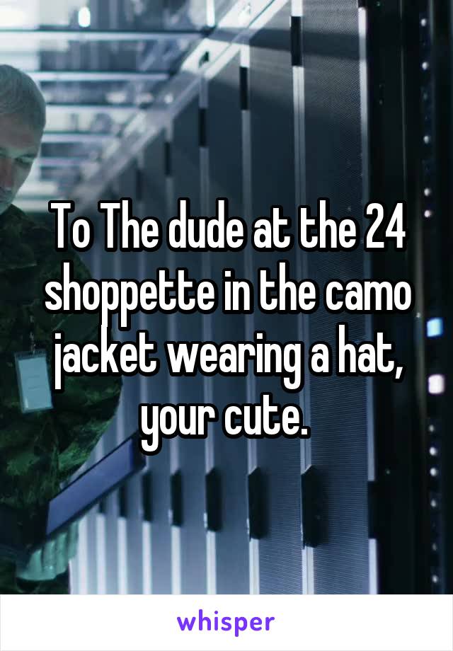 To The dude at the 24 shoppette in the camo jacket wearing a hat, your cute. 