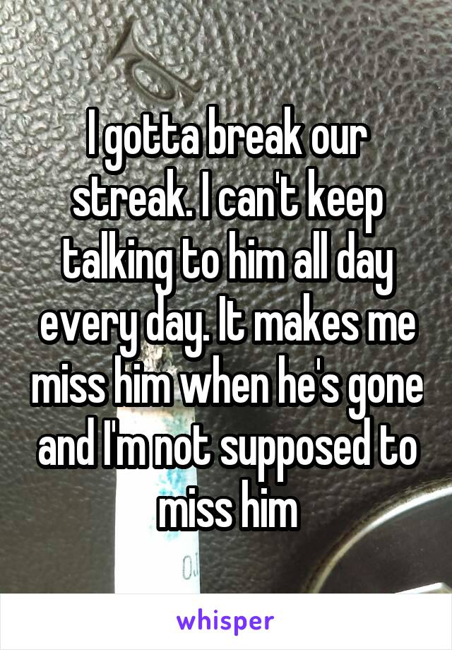 I gotta break our streak. I can't keep talking to him all day every day. It makes me miss him when he's gone and I'm not supposed to miss him