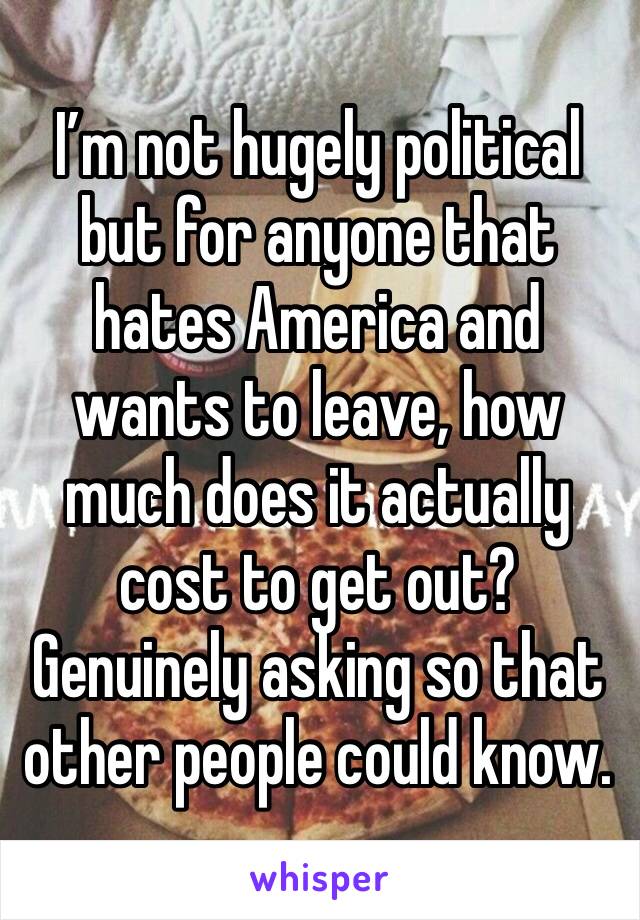 I’m not hugely political but for anyone that hates America and wants to leave, how much does it actually cost to get out?Genuinely asking so that other people could know.